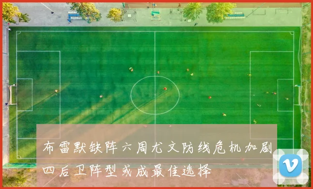 布雷默缺阵六周尤文防线危机加剧四后卫阵型或成最佳选择