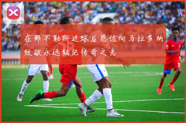 在那不勒斯进球后恩佐向马拉多纳致敬永远铭记传奇之光