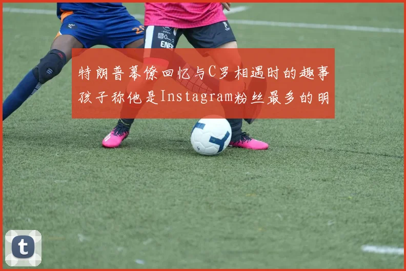 特朗普幕僚回忆与C罗相遇时的趣事孩子称他是Instagram粉丝最多的明星
