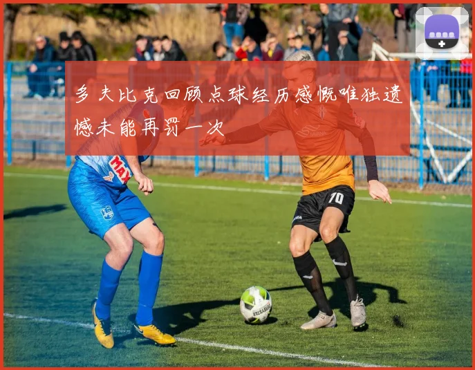 多夫比克回顾点球经历感慨唯独遗憾未能再罚一次