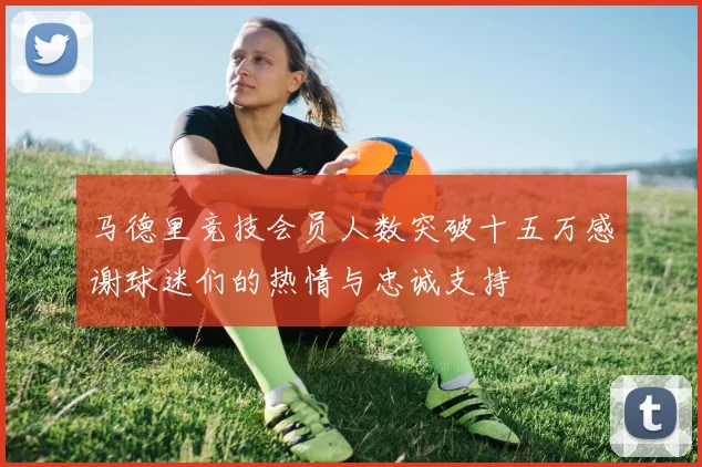 马德里竞技会员人数突破十五万感谢球迷们的热情与忠诚支持