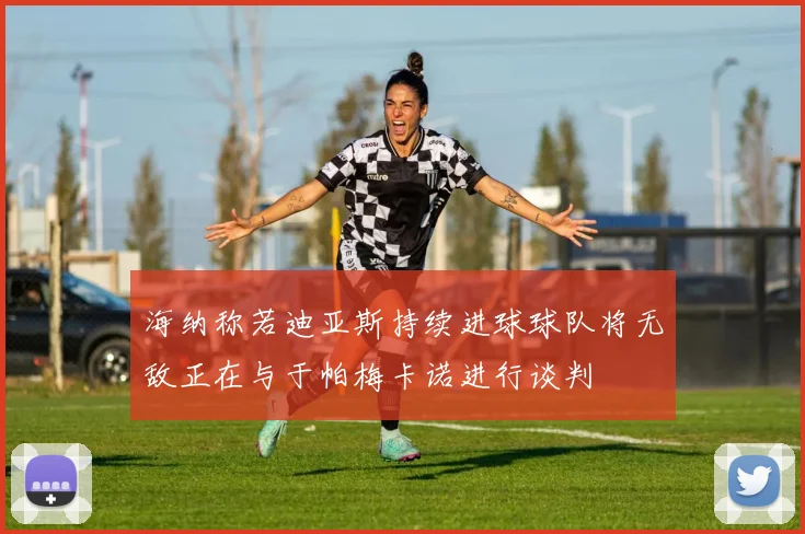 海纳称若迪亚斯持续进球球队将无敌正在与于帕梅卡诺进行谈判