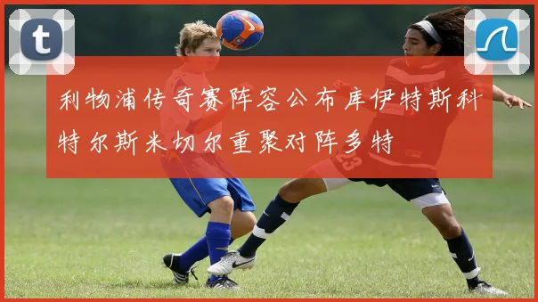 利物浦传奇赛阵容公布库伊特斯科特尔斯米切尔重聚对阵多特
