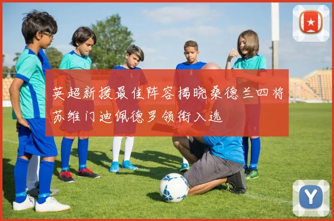 英超新援最佳阵容揭晓桑德兰四将苏维门迪佩德罗领衔入选