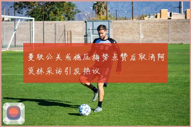 曼联公关或施压梅努点赞后取消阿莫林采访引发热议
