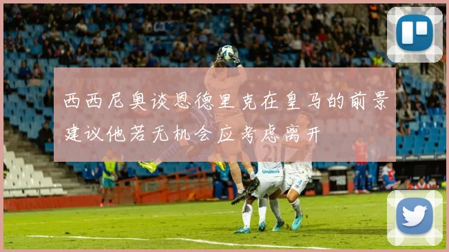 西西尼奥谈恩德里克在皇马的前景建议他若无机会应考虑离开
