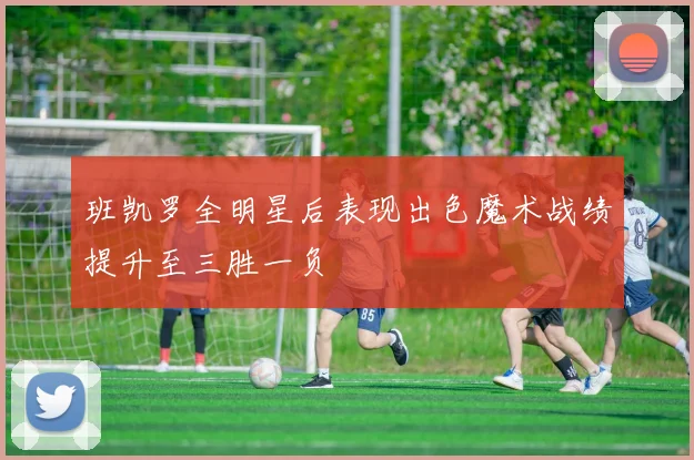 班凯罗全明星后表现出色魔术战绩提升至三胜一负