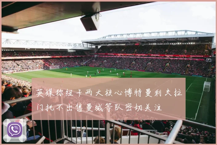 英媒称纽卡两大核心博特曼利夫拉门托不出售曼城等队密切关注