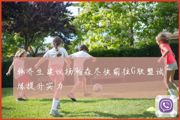 韩乔生建议杨瀚森尽快前往G联盟试炼提升实力