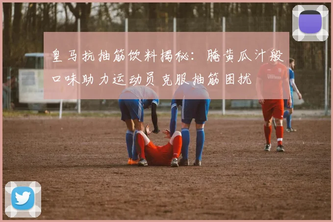 皇马抗抽筋饮料揭秘：腌黄瓜汁般口味助力运动员克服抽筋困扰