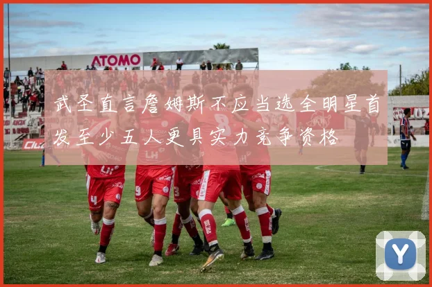 武圣直言詹姆斯不应当选全明星首发至少五人更具实力竞争资格